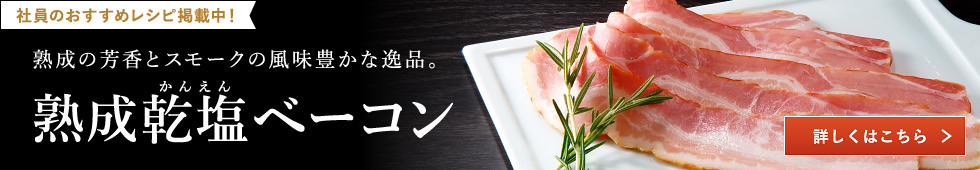 社員のおすすめレシピ掲載中！熟成の芳香とスモークの風味豊な逸品。熟成乾塩ベーコン